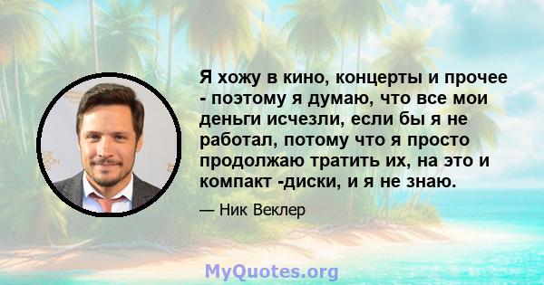 Я хожу в кино, концерты и прочее - поэтому я думаю, что все мои деньги исчезли, если бы я не работал, потому что я просто продолжаю тратить их, на это и компакт -диски, и я не знаю.