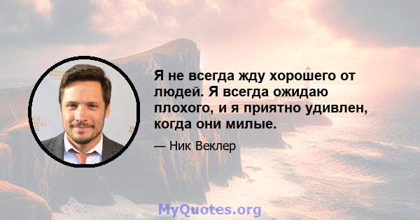 Я не всегда жду хорошего от людей. Я всегда ожидаю плохого, и я приятно удивлен, когда они милые.