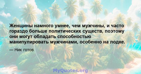 Женщины намного умнее, чем мужчины, и часто гораздо больше политических существ, поэтому они могут обладать способностью манипулировать мужчинами, особенно на лодке.