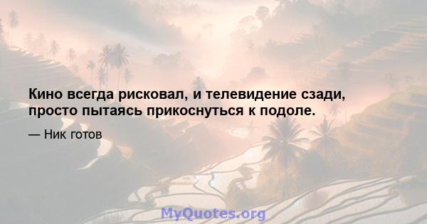 Кино всегда рисковал, и телевидение сзади, просто пытаясь прикоснуться к подоле.