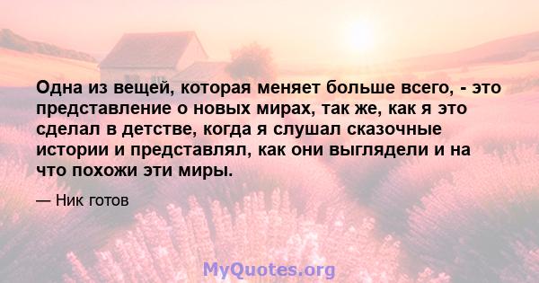 Одна из вещей, которая меняет больше всего, - это представление о новых мирах, так же, как я это сделал в детстве, когда я слушал сказочные истории и представлял, как они выглядели и на что похожи эти миры.