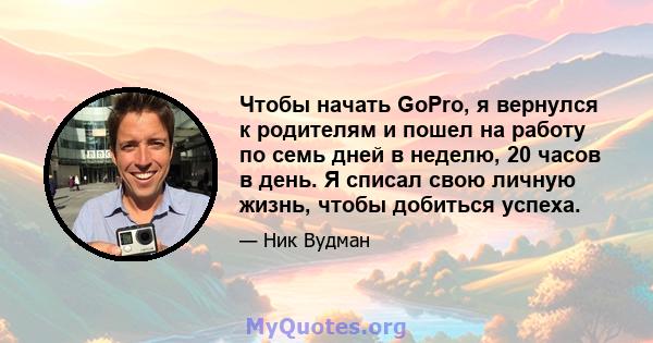 Чтобы начать GoPro, я вернулся к родителям и пошел на работу по семь дней в неделю, 20 часов в день. Я списал свою личную жизнь, чтобы добиться успеха.