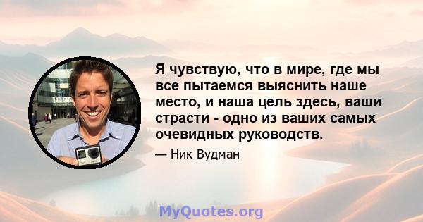 Я чувствую, что в мире, где мы все пытаемся выяснить наше место, и наша цель здесь, ваши страсти - одно из ваших самых очевидных руководств.