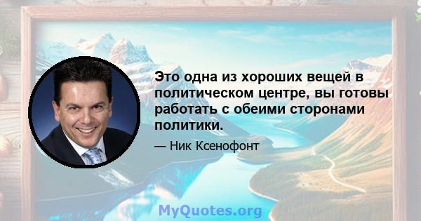 Это одна из хороших вещей в политическом центре, вы готовы работать с обеими сторонами политики.