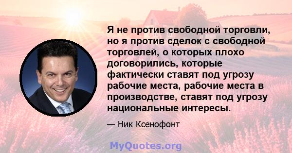 Я не против свободной торговли, но я против сделок с свободной торговлей, о которых плохо договорились, которые фактически ставят под угрозу рабочие места, рабочие места в производстве, ставят под угрозу национальные