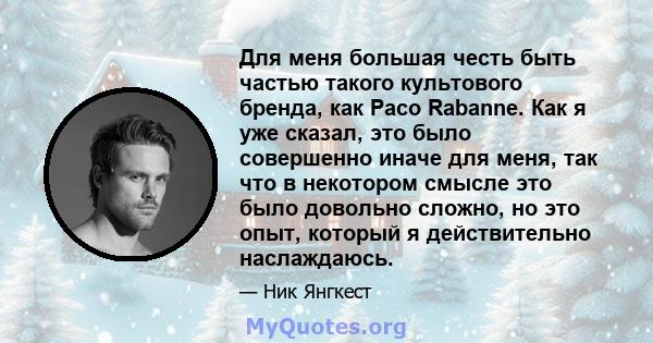 Для меня большая честь быть частью такого культового бренда, как Paco Rabanne. Как я уже сказал, это было совершенно иначе для меня, так что в некотором смысле это было довольно сложно, но это опыт, который я