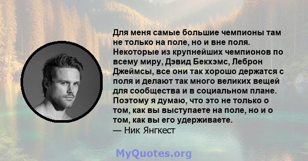 Для меня самые большие чемпионы там не только на поле, но и вне поля. Некоторые из крупнейших чемпионов по всему миру, Дэвид Бекхэмс, Леброн Джеймсы, все они так хорошо держатся с поля и делают так много великих вещей