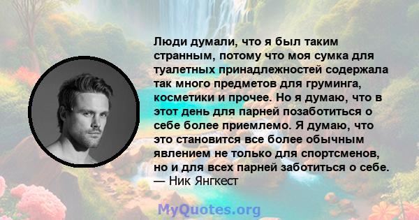 Люди думали, что я был таким странным, потому что моя сумка для туалетных принадлежностей содержала так много предметов для груминга, косметики и прочее. Но я думаю, что в этот день для парней позаботиться о себе более