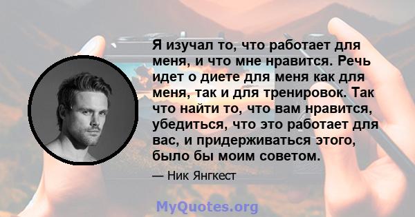 Я изучал то, что работает для меня, и что мне нравится. Речь идет о диете для меня как для меня, так и для тренировок. Так что найти то, что вам нравится, убедиться, что это работает для вас, и придерживаться этого,