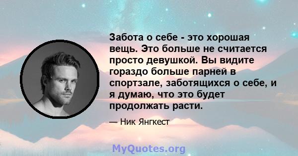 Забота о себе - это хорошая вещь. Это больше не считается просто девушкой. Вы видите гораздо больше парней в спортзале, заботящихся о себе, и я думаю, что это будет продолжать расти.