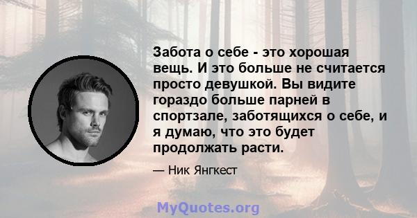 Забота о себе - это хорошая вещь. И это больше не считается просто девушкой. Вы видите гораздо больше парней в спортзале, заботящихся о себе, и я думаю, что это будет продолжать расти.