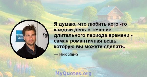 Я думаю, что любить кого -то каждый день в течение длительного периода времени - самая романтичная вещь, которую вы можете сделать.