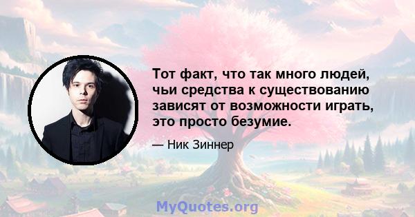 Тот факт, что так много людей, чьи средства к существованию зависят от возможности играть, это просто безумие.