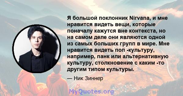 Я большой поклонник Nirvana, и мне нравится видеть вещи, которые поначалу кажутся вне контекста, но на самом деле они являются одной из самых больших групп в мире. Мне нравится видеть поп -культуру, например, панк или