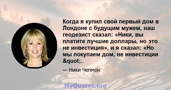 Когда я купил свой первый дом в Лондоне с будущим мужем, наш геодезист сказал: «Ники, вы платите лучшие доллары, но это не инвестиция», и я сказал: «Но мы покупаем дом, не инвестиции ".