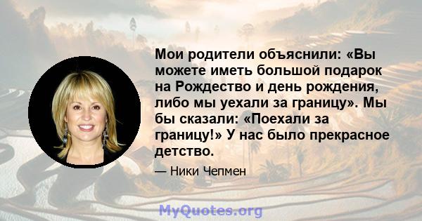 Мои родители объяснили: «Вы можете иметь большой подарок на Рождество и день рождения, либо мы уехали за границу». Мы бы сказали: «Поехали за границу!» У нас было прекрасное детство.