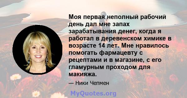 Моя первая неполный рабочий день дал мне запах зарабатывания денег, когда я работал в деревенском химике в возрасте 14 лет. Мне нравилось помогать фармацевту с рецептами и в магазине, с его гламурным проходом для