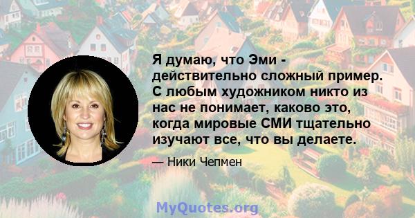 Я думаю, что Эми - действительно сложный пример. С любым художником никто из нас не понимает, каково это, когда мировые СМИ тщательно изучают все, что вы делаете.