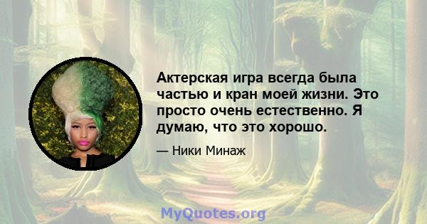 Актерская игра всегда была частью и кран моей жизни. Это просто очень естественно. Я думаю, что это хорошо.