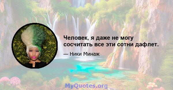 Человек, я даже не могу сосчитать все эти сотни дафлет.