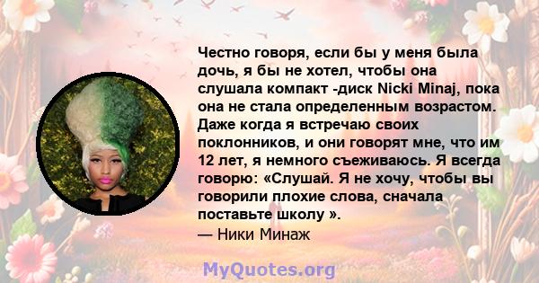 Честно говоря, если бы у меня была дочь, я бы не хотел, чтобы она слушала компакт -диск Nicki Minaj, пока она не стала определенным возрастом. Даже когда я встречаю своих поклонников, и они говорят мне, что им 12 лет, я 