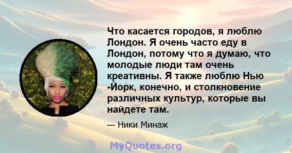 Что касается городов, я люблю Лондон. Я очень часто еду в Лондон, потому что я думаю, что молодые люди там очень креативны. Я также люблю Нью -Йорк, конечно, и столкновение различных культур, которые вы найдете там.