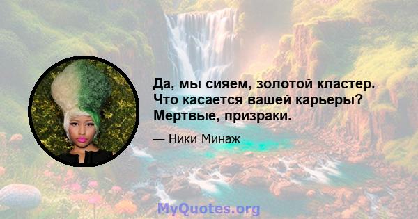 Да, мы сияем, золотой кластер. Что касается вашей карьеры? Мертвые, призраки.