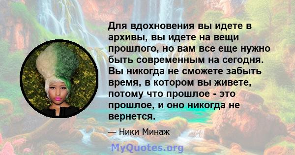 Для вдохновения вы идете в архивы, вы идете на вещи прошлого, но вам все еще нужно быть современным на сегодня. Вы никогда не сможете забыть время, в котором вы живете, потому что прошлое - это прошлое, и оно никогда не 