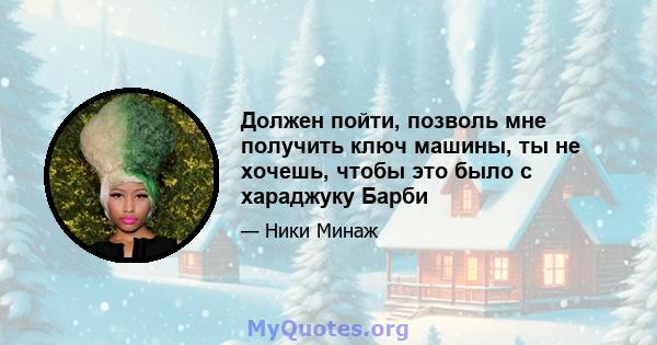 Должен пойти, позволь мне получить ключ машины, ты не хочешь, чтобы это было с хараджуку Барби