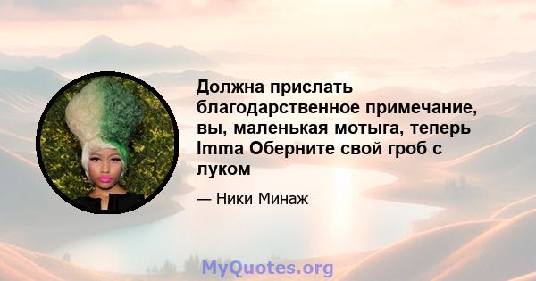 Должна прислать благодарственное примечание, вы, маленькая мотыга, теперь Imma Оберните свой гроб с луком