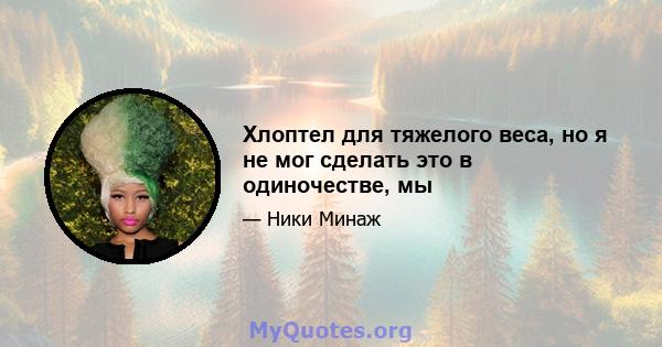 Хлоптел для тяжелого веса, но я не мог сделать это в одиночестве, мы