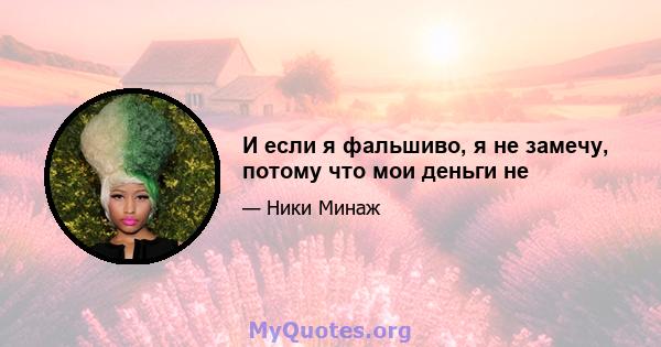 И если я фальшиво, я не замечу, потому что мои деньги не