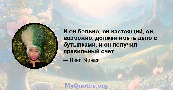 И он больно, он настоящий, он, возможно, должен иметь дело с бутылками, и он получил правильный счет