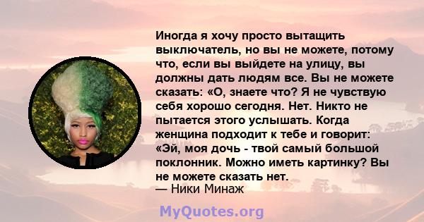 Иногда я хочу просто вытащить выключатель, но вы не можете, потому что, если вы выйдете на улицу, вы должны дать людям все. Вы не можете сказать: «О, знаете что? Я не чувствую себя хорошо сегодня. Нет. Никто не пытается 