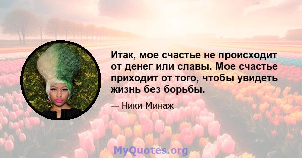 Итак, мое счастье не происходит от денег или славы. Мое счастье приходит от того, чтобы увидеть жизнь без борьбы.