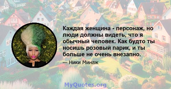 Каждая женщина - персонаж, но люди должны видеть, что я обычный человек. Как будто ты носишь розовый парик, и ты больше не очень внезапно.