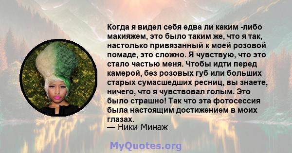 Когда я видел себя едва ли каким -либо макияжем, это было таким же, что я так, настолько привязанный к моей розовой помаде, это сложно. Я чувствую, что это стало частью меня. Чтобы идти перед камерой, без розовых губ