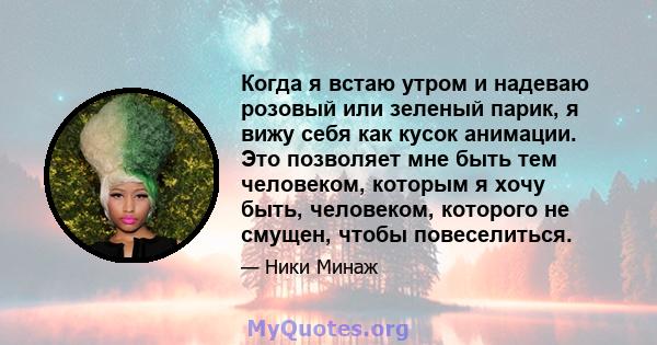 Когда я встаю утром и надеваю розовый или зеленый парик, я вижу себя как кусок анимации. Это позволяет мне быть тем человеком, которым я хочу быть, человеком, которого не смущен, чтобы повеселиться.