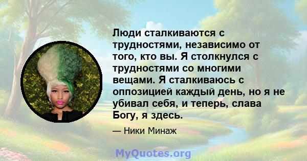 Люди сталкиваются с трудностями, независимо от того, кто вы. Я столкнулся с трудностями со многими вещами. Я сталкиваюсь с оппозицией каждый день, но я не убивал себя, и теперь, слава Богу, я здесь.