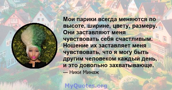 Мои парики всегда меняются по высоте, ширине, цвету, размеру. Они заставляют меня чувствовать себя счастливым. Ношение их заставляет меня чувствовать, что я могу быть другим человеком каждый день, и это довольно