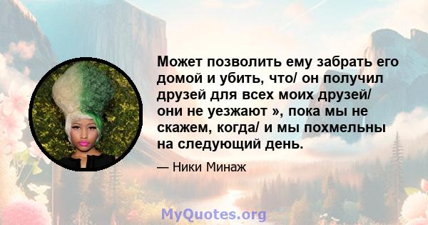 Может позволить ему забрать его домой и убить, что/ он получил друзей для всех моих друзей/ они не уезжают », пока мы не скажем, когда/ и мы похмельны на следующий день.