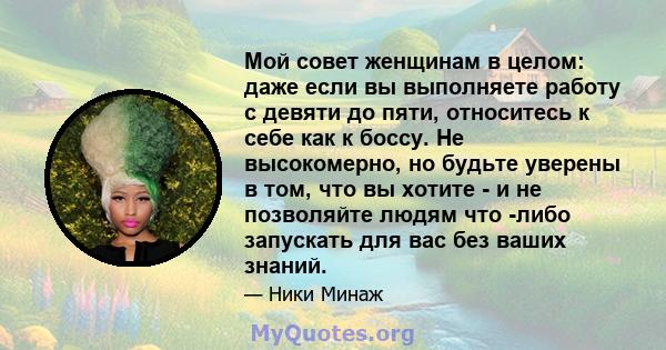 Мой совет женщинам в целом: даже если вы выполняете работу с девяти до пяти, относитесь к себе как к боссу. Не высокомерно, но будьте уверены в том, что вы хотите - и не позволяйте людям что -либо запускать для вас без