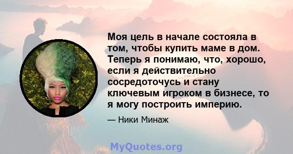 Моя цель в начале состояла в том, чтобы купить маме в дом. Теперь я понимаю, что, хорошо, если я действительно сосредоточусь и стану ключевым игроком в бизнесе, то я могу построить империю.