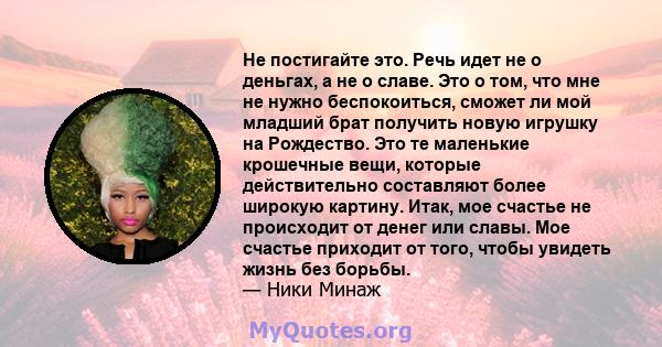 Не постигайте это. Речь идет не о деньгах, а не о славе. Это о том, что мне не нужно беспокоиться, сможет ли мой младший брат получить новую игрушку на Рождество. Это те маленькие крошечные вещи, которые действительно