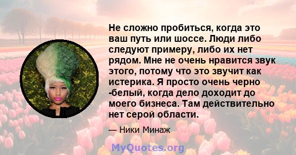 Не сложно пробиться, когда это ваш путь или шоссе. Люди либо следуют примеру, либо их нет рядом. Мне не очень нравится звук этого, потому что это звучит как истерика. Я просто очень черно -белый, когда дело доходит до