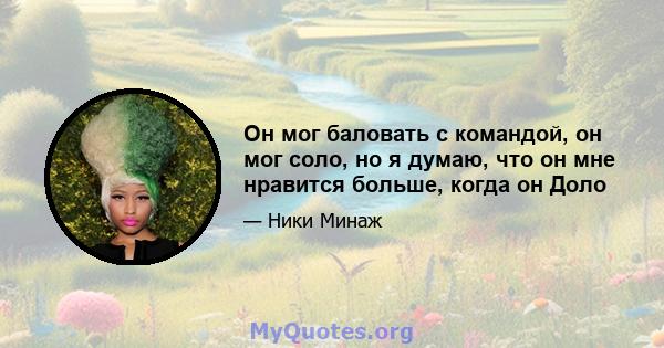 Он мог баловать с командой, он мог соло, но я думаю, что он мне нравится больше, когда он Доло