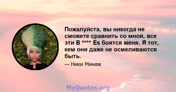 Пожалуйста, вы никогда не сможете сравнить со мной, все эти B **** Es боятся меня. Я тот, кем они даже не осмеливаются быть.