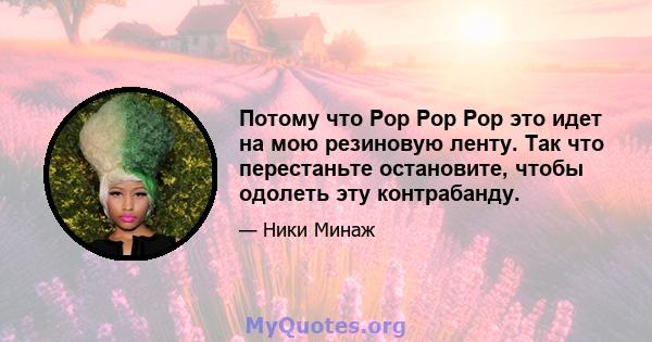 Потому что Pop Pop Pop это идет на мою резиновую ленту. Так что перестаньте остановите, чтобы одолеть эту контрабанду.