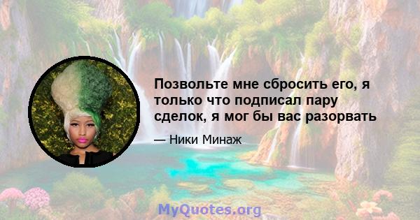 Позвольте мне сбросить его, я только что подписал пару сделок, я мог бы вас разорвать