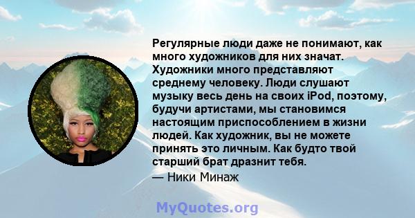 Регулярные люди даже не понимают, как много художников для них значат. Художники много представляют среднему человеку. Люди слушают музыку весь день на своих iPod, поэтому, будучи артистами, мы становимся настоящим